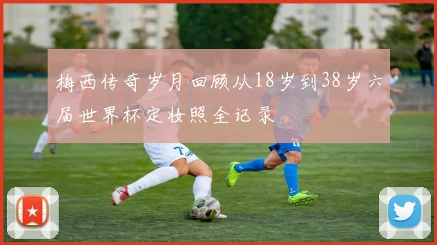 梅西传奇岁月回顾从18岁到38岁六届世界杯定妆照全记录
