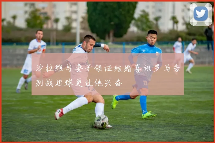 沙拉维与妻子领证结婚喜讯罗马告别战进球更让他兴奋