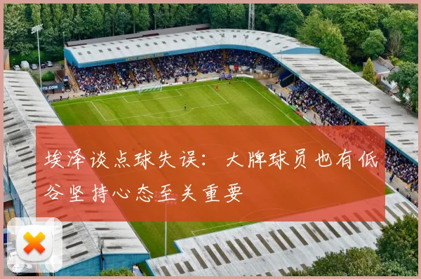 埃泽谈点球失误：大牌球员也有低谷坚持心态至关重要