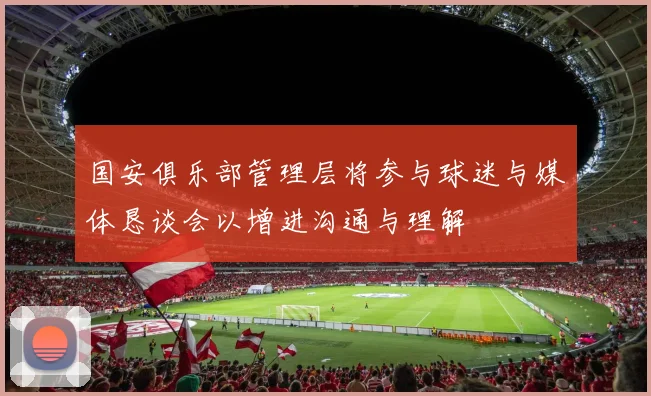 国安俱乐部管理层将参与球迷与媒体恳谈会以增进沟通与理解