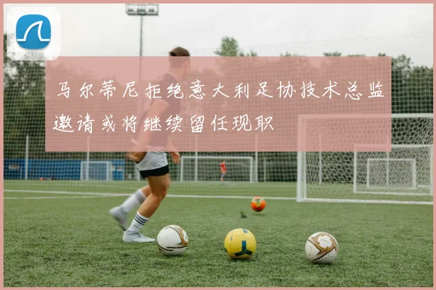 马尔蒂尼拒绝意大利足协技术总监邀请或将继续留任现职