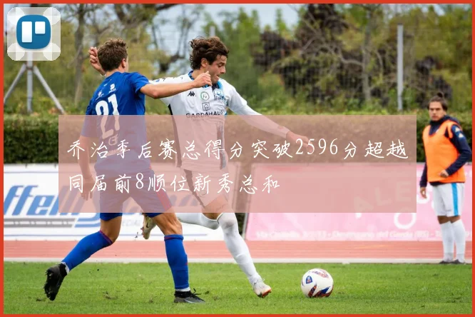乔治季后赛总得分突破2596分超越同届前8顺位新秀总和