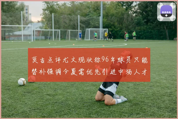 莫吉点评尤文现状称96年球员只能替补强调今夏需优先引进中场人才