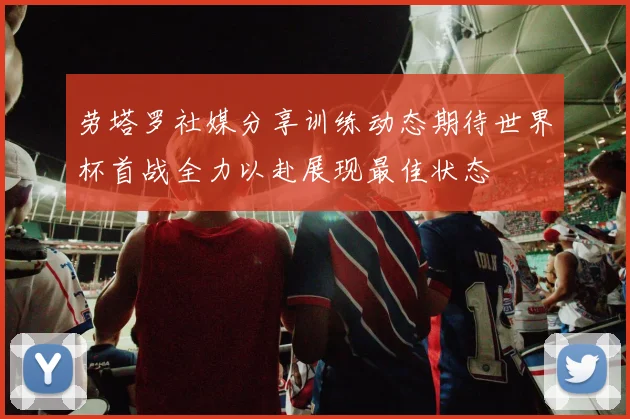 劳塔罗社媒分享训练动态期待世界杯首战全力以赴展现最佳状态