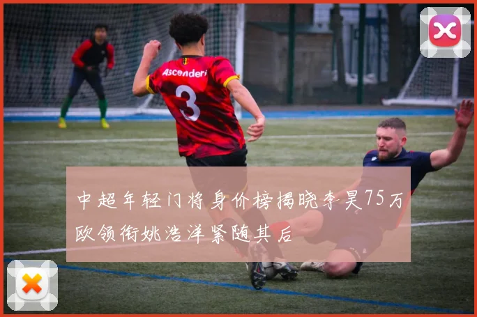 中超年轻门将身价榜揭晓李昊75万欧领衔姚浩洋紧随其后