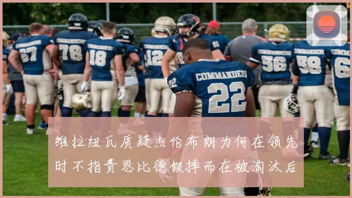维拉纽瓦质疑杰伦布朗为何在领先时不指责恩比德假摔而在被淘汰后才发声