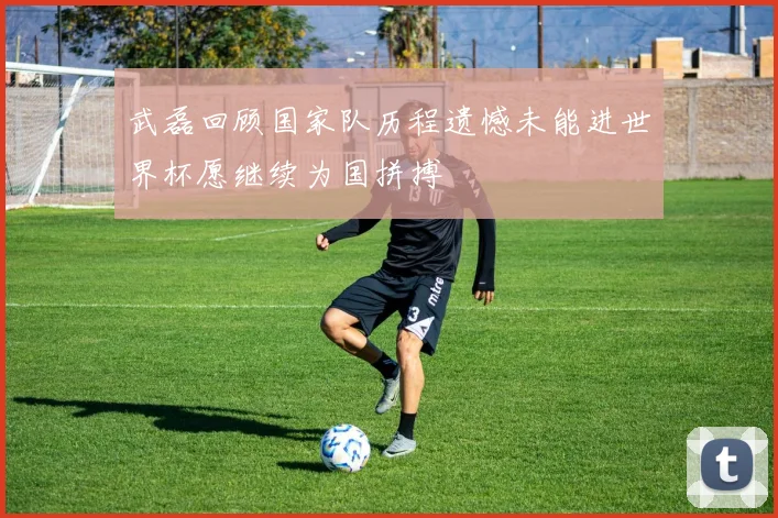 武磊回顾国家队历程遗憾未能进世界杯愿继续为国拼搏