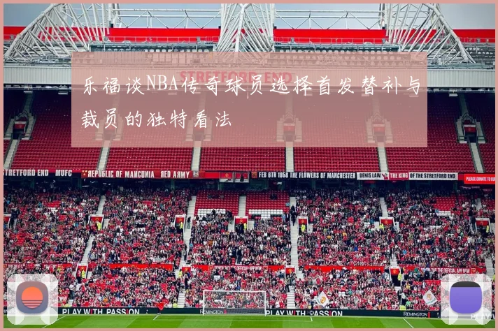 乐福谈NBA传奇球员选择首发替补与裁员的独特看法