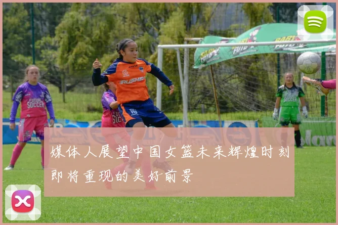 媒体人展望中国女篮未来辉煌时刻即将重现的美好前景