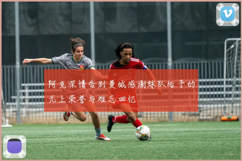 阿克深情告别曼城感谢球队给予的无上荣誉与难忘回忆