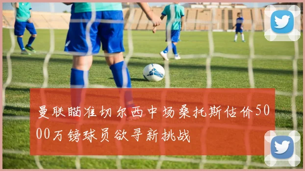 曼联瞄准切尔西中场桑托斯估价5000万镑球员欲寻新挑战