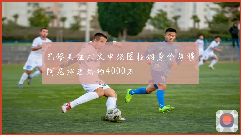 巴黎关注尤文中场图拉姆身价与穆阿尼相近均约4000万
