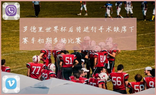 罗德里世界杯后将进行手术缺席下赛季初期多场比赛
