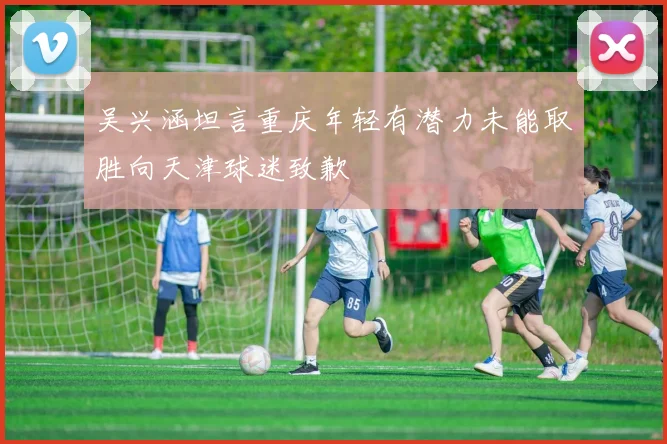 吴兴涵坦言重庆年轻有潜力未能取胜向天津球迷致歉