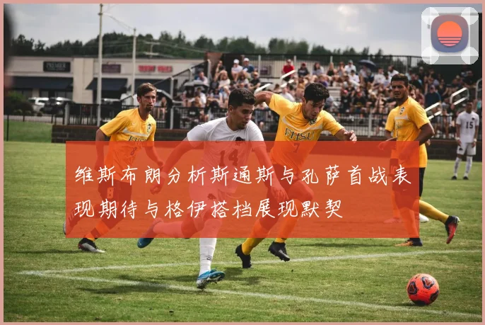 维斯布朗分析斯通斯与孔萨首战表现期待与格伊搭档展现默契
