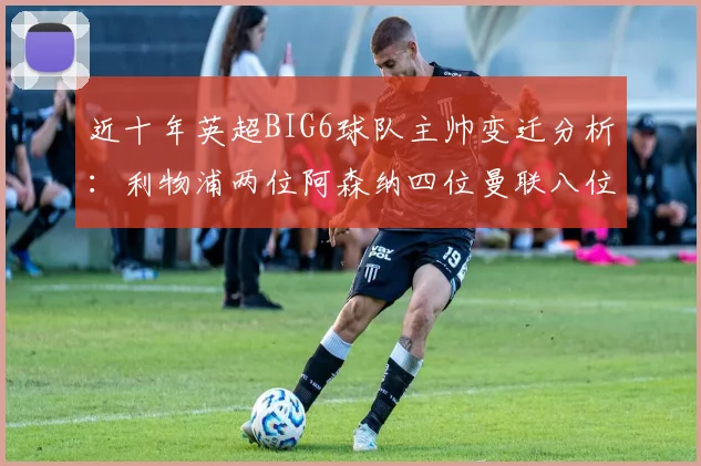 近十年英超BIG6球队主帅变迁分析：利物浦两位阿森纳四位曼联八位切尔西热刺十位