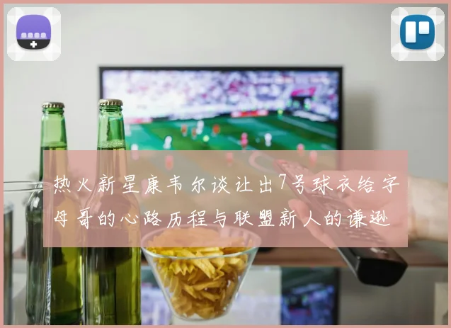 热火新星康韦尔谈让出7号球衣给字母哥的心路历程与联盟新人的谦逊态度