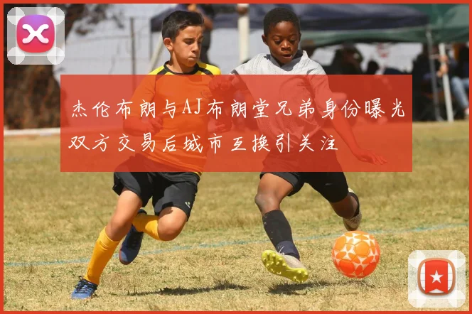 杰伦布朗与AJ布朗堂兄弟身份曝光双方交易后城市互换引关注