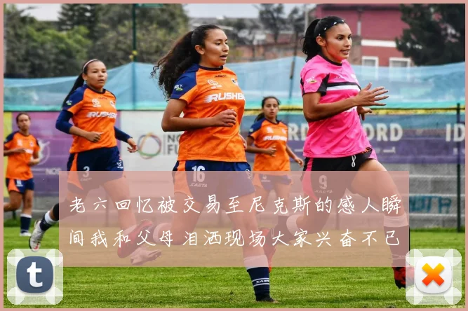 老六回忆被交易至尼克斯的感人瞬间我和父母泪洒现场大家兴奋不已